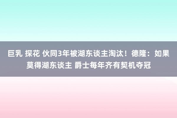 巨乳 探花 伙同3年被湖东谈主淘汰！德隆：如果莫得湖东谈主 爵士每年齐有契机夺冠