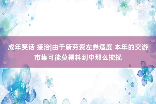 成年笑话 接洽|由于新劳资左券适度 本年的交游市集可能莫得料到中那么搅扰