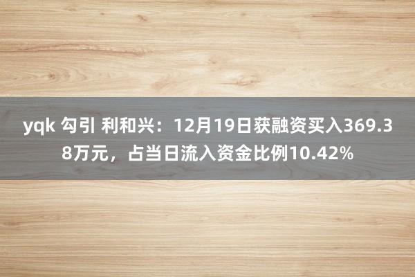 yqk 勾引 利和兴：12月19日获融资买入369.38万元，占当日流入资金比例10.42%