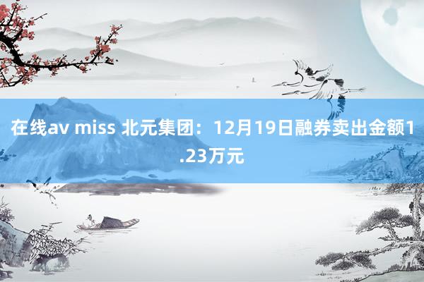 在线av miss 北元集团：12月19日融券卖出金额1.23万元