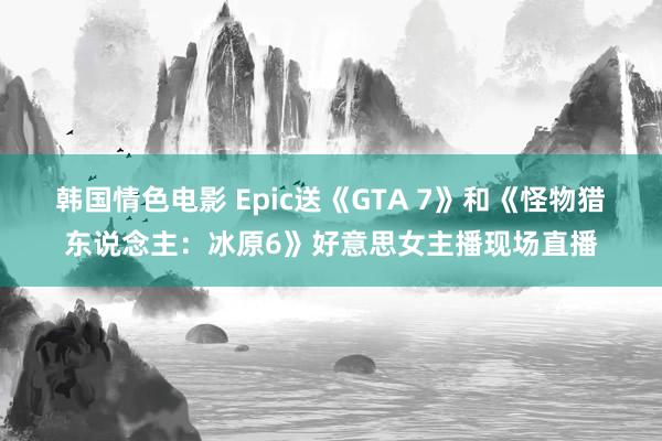 韩国情色电影 Epic送《GTA 7》和《怪物猎东说念主：冰原6》好意思女主播现场直播