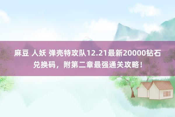 麻豆 人妖 弹壳特攻队12.21最新20000钻石兑换码，附第二章最强通关攻略！