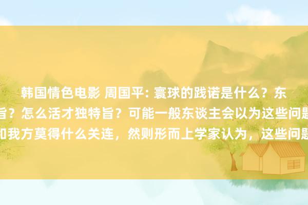 韩国情色电影 周国平: 寰球的践诺是什么？东谈主辞世到底有什么意旨？怎么活才独特旨？可能一般东谈主会以为这些问题太大了，太笼统了，和我方莫得什么关连，然则形而上学家认为，这些问题关于每个东谈主王人是进击的，如若你不去思这些问题...