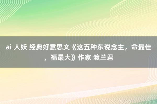 ai 人妖 经典好意思文《这五种东说念主，命最佳，福最大》作家 渡兰君