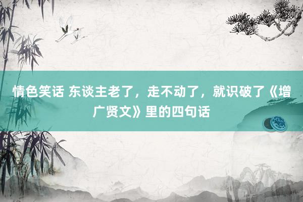 情色笑话 东谈主老了，走不动了，就识破了《增广贤文》里的四句话