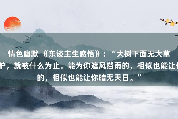 情色幽默 《东谈主生感悟》：“大树下面无大草，你被什么保护，就被什么为止。能为你遮风挡雨的，相似也能让你暗无天日。”