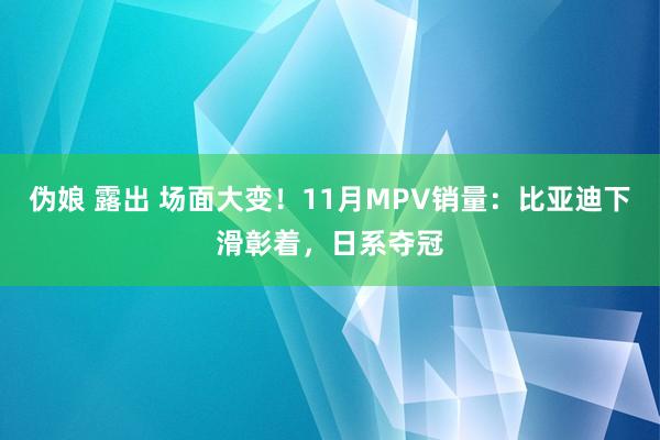 伪娘 露出 场面大变！11月MPV销量：比亚迪下滑彰着，日系夺冠