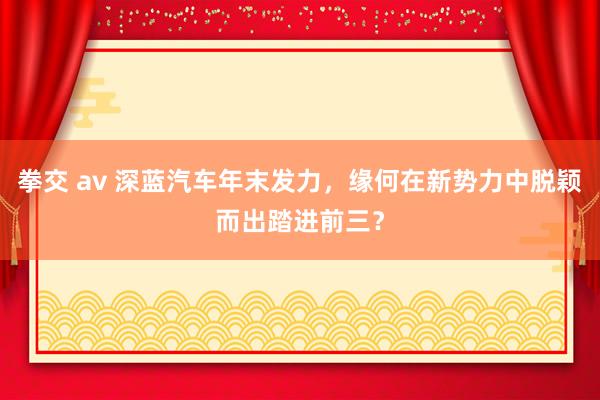 拳交 av 深蓝汽车年末发力，缘何在新势力中脱颖而出踏进前三？