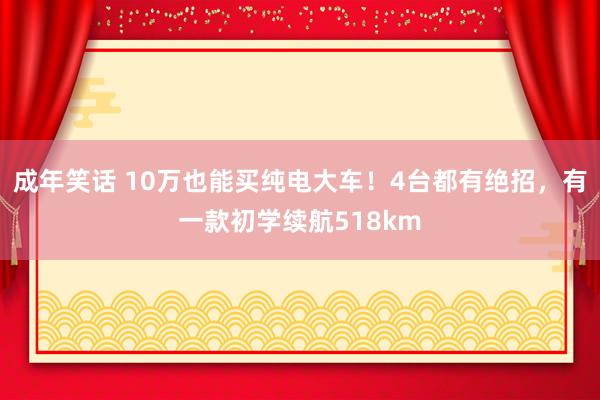 成年笑话 10万也能买纯电大车！4台都有绝招，有一款初学续航518km