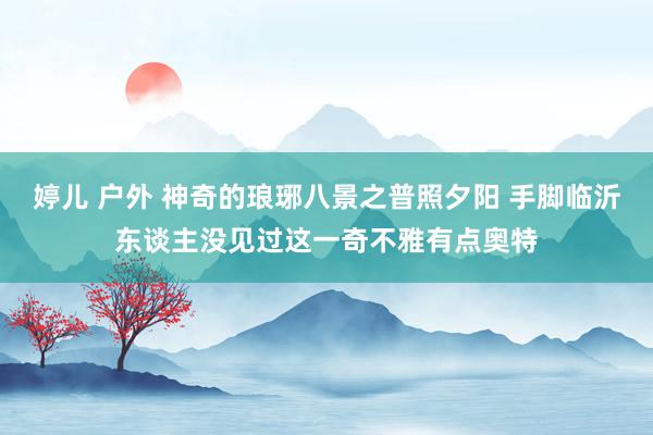 婷儿 户外 神奇的琅琊八景之普照夕阳 手脚临沂东谈主没见过这一奇不雅有点奥特