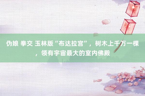 伪娘 拳交 玉林版“布达拉宫”，树木上千万一棵，领有宇宙最大的室内佛殿