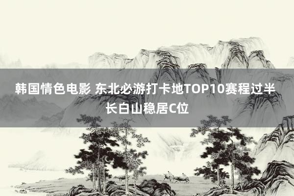 韩国情色电影 东北必游打卡地TOP10赛程过半 长白山稳居C位