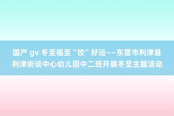 国产 gv 冬至福至“饺”好运——东营市利津县利津街谈中心幼儿园中二班开展冬至主题活动