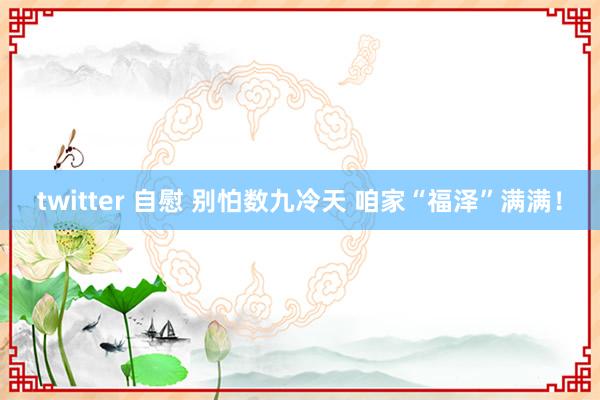 twitter 自慰 别怕数九冷天 咱家“福泽”满满！