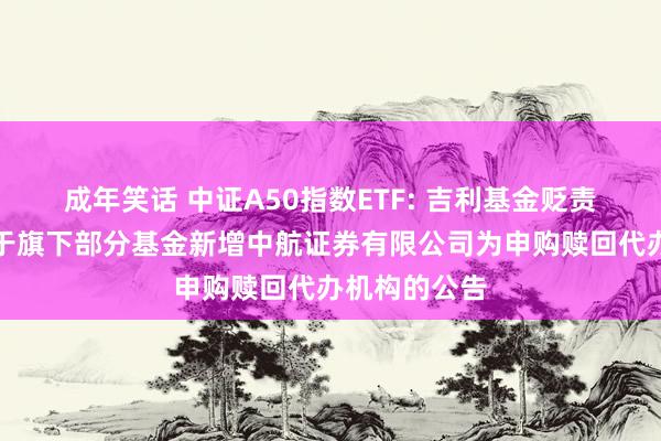 成年笑话 中证A50指数ETF: 吉利基金贬责有限公司对于旗下部分基金新增中航证券有限公司为申购赎回代办机构的公告