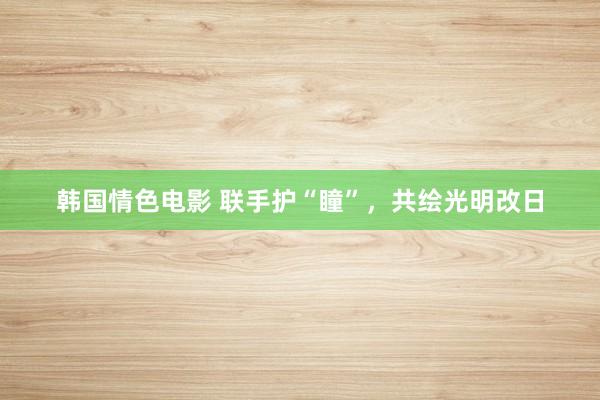 韩国情色电影 联手护“瞳”，共绘光明改日