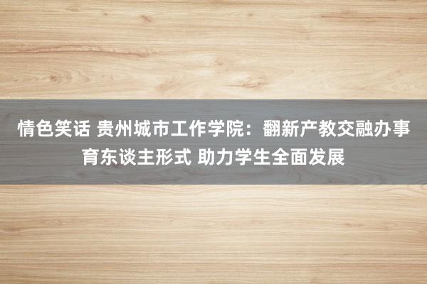 情色笑话 贵州城市工作学院：翻新产教交融办事育东谈主形式 助力学生全面发展