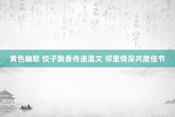 黄色幽默 饺子飘香传递温文 邻里情深共度佳节