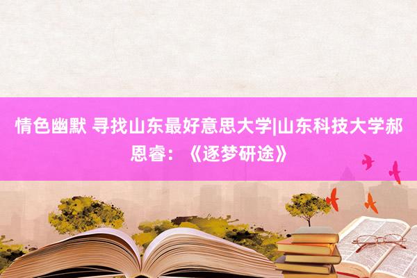 情色幽默 寻找山东最好意思大学|山东科技大学郝恩睿：《逐梦研途》