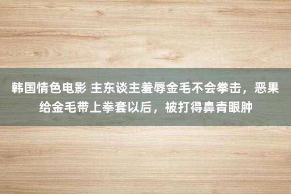 韩国情色电影 主东谈主羞辱金毛不会拳击，恶果给金毛带上拳套以后，被打得鼻青眼肿