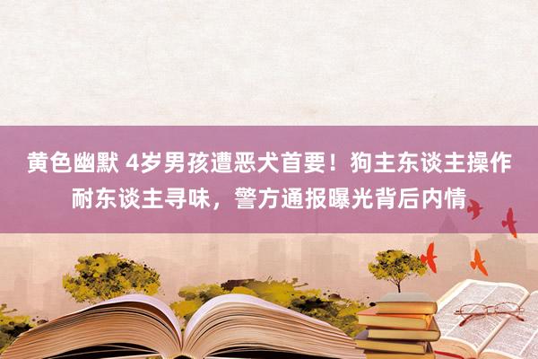 黄色幽默 4岁男孩遭恶犬首要！狗主东谈主操作耐东谈主寻味，警方通报曝光背后内情