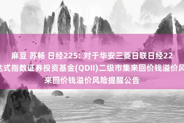 麻豆 苏畅 日经225: 对于华安三菱日联日经225来回型通达式指数证券投资基金(QDII)二级市集来回价钱溢价风险提醒公告