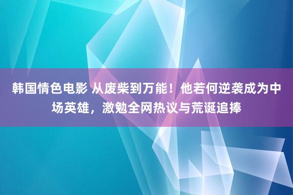 韩国情色电影 从废柴到万能！他若何逆袭成为中场英雄，激勉全网热议与荒诞追捧