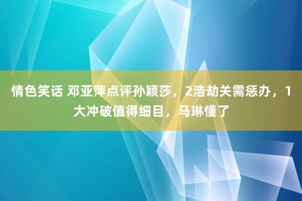 情色笑话 邓亚萍点评孙颖莎，2浩劫关需惩办，1大冲破值得细目，马琳懂了