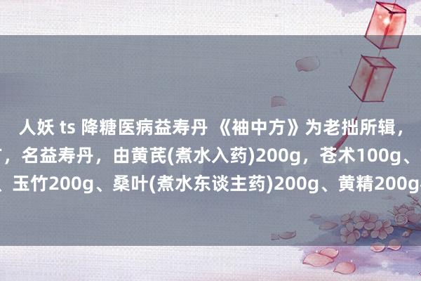 人妖 ts 降糖医病益寿丹 《袖中方》为老拙所辑，载有医糖尿病一首小方，名益寿丹，由黄芪(煮水入药)200g，苍术100g、玄参100g、山药200g、玉竹200g、桑叶(煮水东谈主药)200g、黄精200g构成，水泛为丸，每次10g，日3服，可降血糖