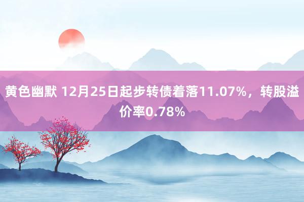 黄色幽默 12月25日起步转债着落11.07%，转股溢价率0.78%