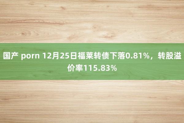 国产 porn 12月25日福莱转债下落0.81%，转股溢价率115.83%