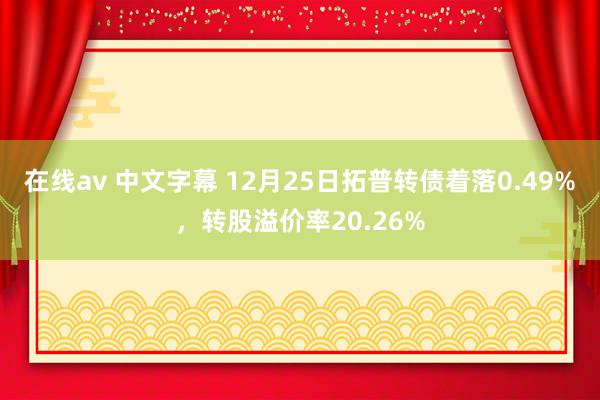 在线av 中文字幕 12月25日拓普转债着落0.49%，转股溢价率20.26%