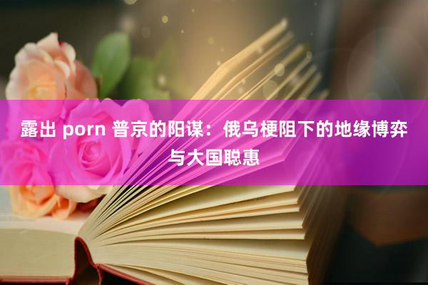 露出 porn 普京的阳谋：俄乌梗阻下的地缘博弈与大国聪惠