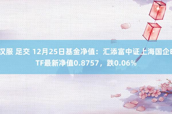 汉服 足交 12月25日基金净值：汇添富中证上海国企ETF最新净值0.8757，跌0.06%