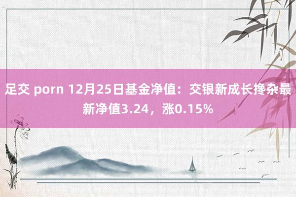 足交 porn 12月25日基金净值：交银新成长搀杂最新净值3.24，涨0.15%