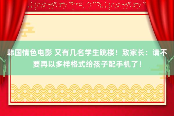 韩国情色电影 又有几名学生跳楼！致家长：请不要再以多样格式给孩子配手机了！