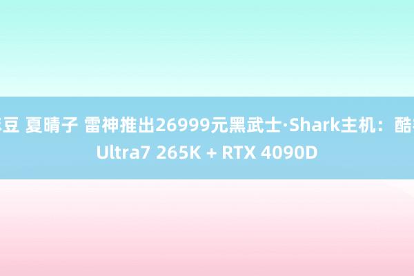 麻豆 夏晴子 雷神推出26999元黑武士·Shark主机：酷睿Ultra7 265K + RTX 4090D