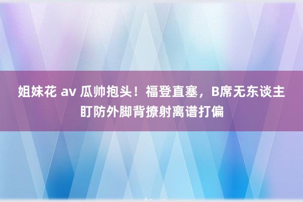 姐妹花 av 瓜帅抱头！福登直塞，B席无东谈主盯防外脚背撩射离谱打偏