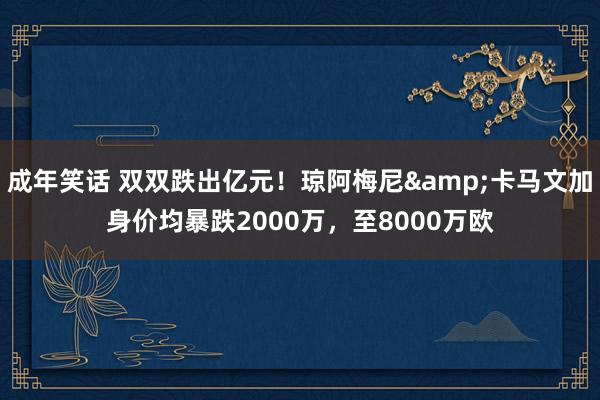 成年笑话 双双跌出亿元！琼阿梅尼&卡马文加身价均暴跌2000万，至8000万欧