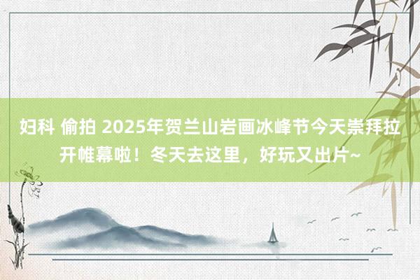 妇科 偷拍 2025年贺兰山岩画冰峰节今天崇拜拉开帷幕啦！冬天去这里，好玩又出片~