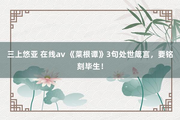 三上悠亚 在线av 《菜根谭》3句处世箴言，要铭刻毕生！