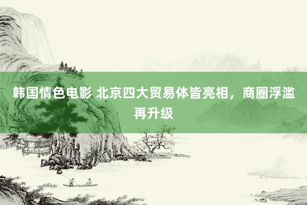 韩国情色电影 北京四大贸易体皆亮相，商圈浮滥再升级