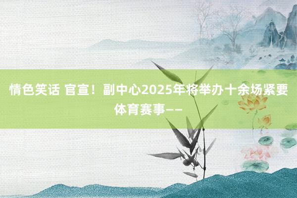 情色笑话 官宣！副中心2025年将举办十余场紧要体育赛事——