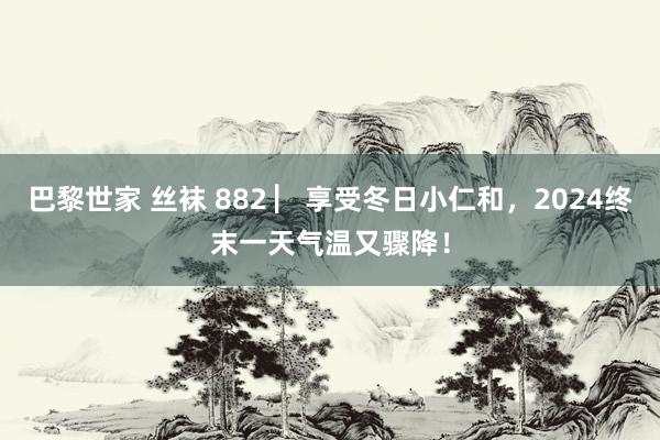 巴黎世家 丝袜 882 ▏享受冬日小仁和，2024终末一天气温又骤降！