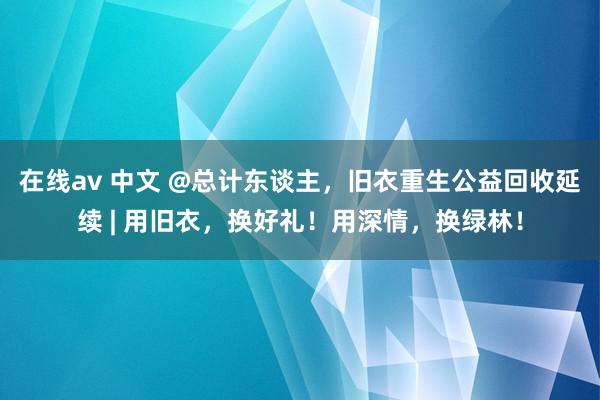 在线av 中文 @总计东谈主，旧衣重生公益回收延续 | 用旧衣，换好礼！用深情，换绿林！