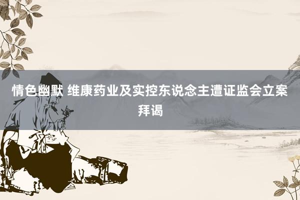 情色幽默 维康药业及实控东说念主遭证监会立案拜谒