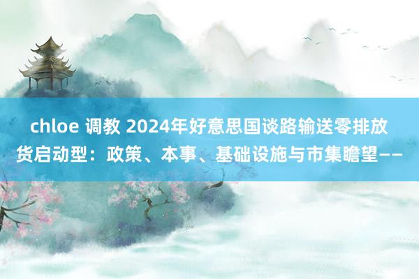 chloe 调教 2024年好意思国谈路输送零排放货启动型：政策、本事、基础设施与市集瞻望——