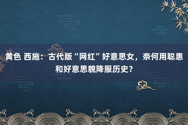 黄色 西施：古代版“网红”好意思女，奈何用聪惠和好意思貌降服历史？