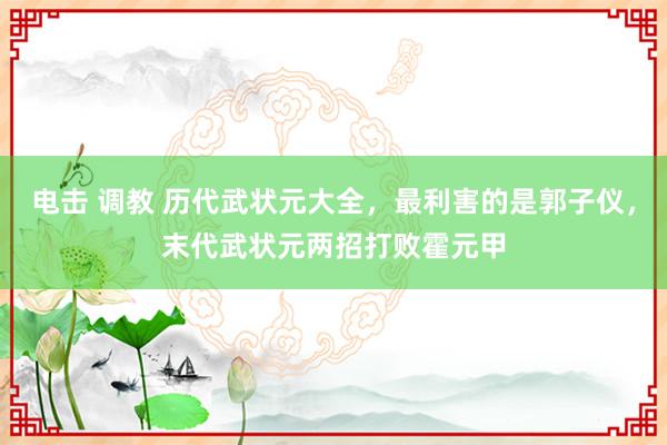 电击 调教 历代武状元大全，最利害的是郭子仪，末代武状元两招打败霍元甲