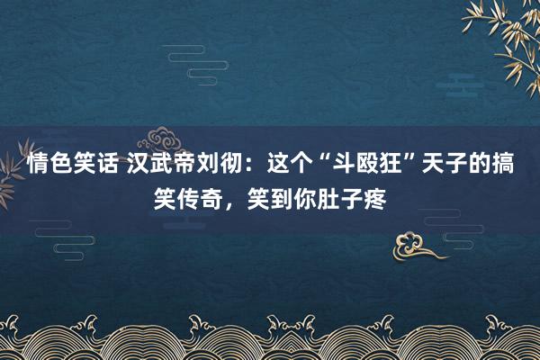 情色笑话 汉武帝刘彻：这个“斗殴狂”天子的搞笑传奇，笑到你肚子疼